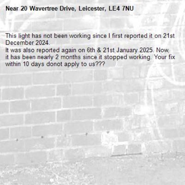 This light has not been working since I first reported it on 21st December 2024.
It was also reported again on 6th & 21st January 2025. Now, it has been nearly 2 months since it stopped working. Your fix within 10 days donot apply to us??? -20 Wavertree Drive, Leicester, LE4 7NU