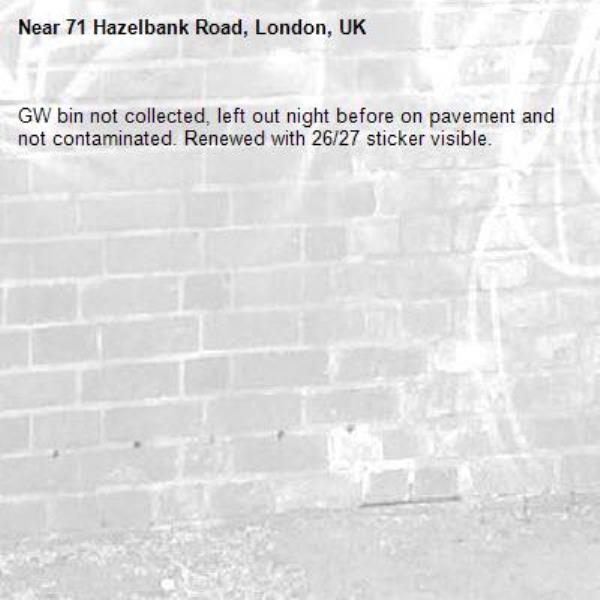 GW bin not collected, left out night before on pavement and not contaminated. Renewed with 26/27 sticker visible.-71 Hazelbank Road, London, UK