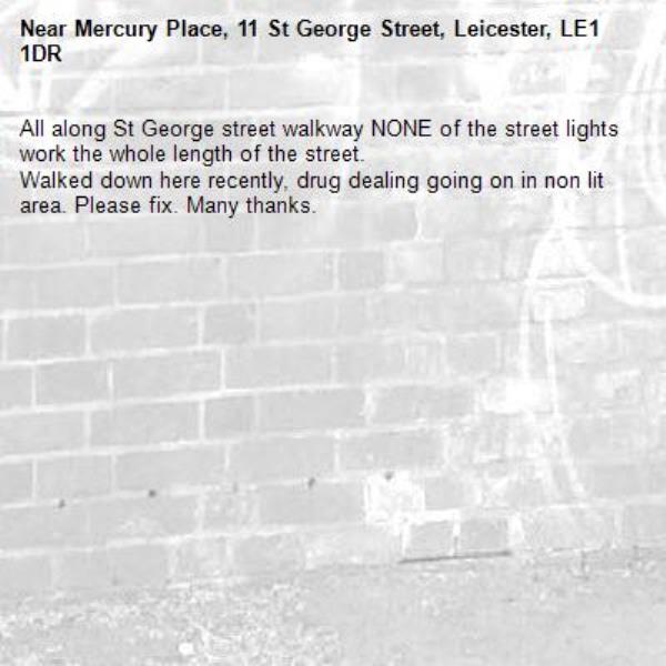 All along St George street walkway NONE of the street lights work the whole length of the street. 
Walked down here recently, drug dealing going on in non lit area. Please fix. Many thanks. -Mercury Place, 11 St George Street, Leicester, LE1 1DR