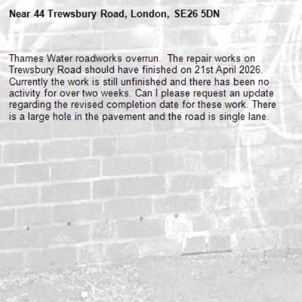 Thames Water roadworks overrun.  The repair works on Trewsbury Road should have finished on 21st April 2026. Currently the work is still unfinished and there has been no activity for over two weeks. Can I please request an update regarding the revised completion date for these work. There is a large hole in the pavement and the road is single lane. -44 Trewsbury Road, London, SE26 5DN