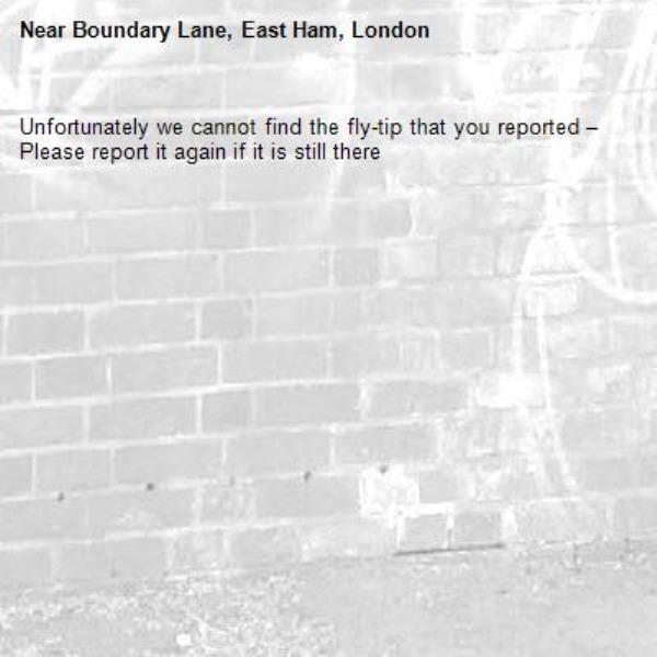 Unfortunately we cannot find the fly-tip that you reported – Please report it again if it is still there-Boundary Lane, East Ham, London