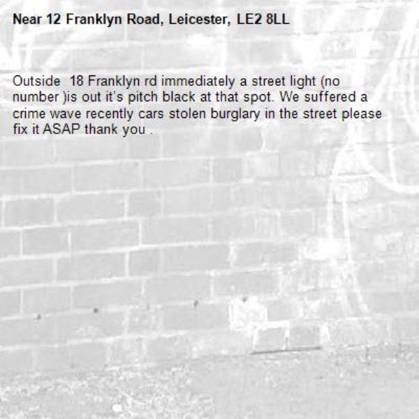 Outside  18 Franklyn rd immediately a street light (no number )is out it’s pitch black at that spot. We suffered a crime wave recently cars stolen burglary in the street please fix it ASAP thank you . -12 Franklyn Road, Leicester, LE2 8LL