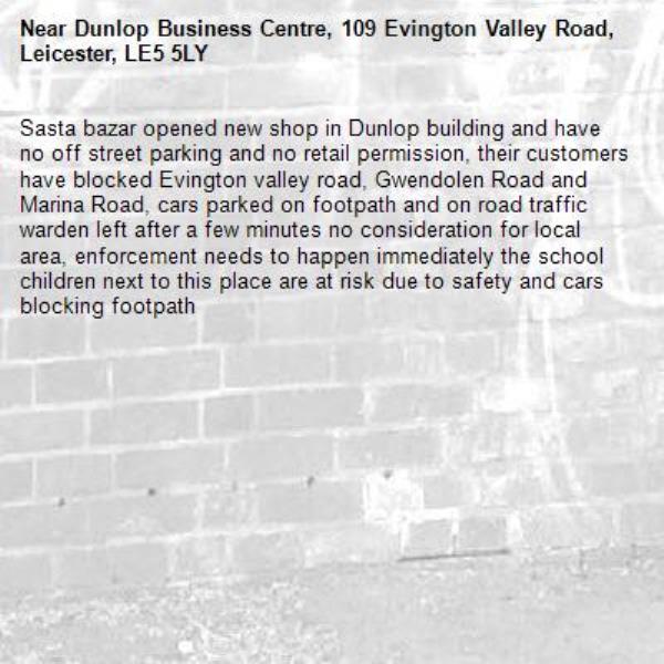 Sasta bazar opened new shop in Dunlop building and have no off street parking and no retail permission, their customers have blocked Evington valley road, Gwendolen Road and Marina Road, cars parked on footpath and on road traffic warden left after a few minutes no consideration for local area, enforcement needs to happen immediately the school children next to this place are at risk due to safety and cars blocking footpath-Dunlop Business Centre, 109 Evington Valley Road, Leicester, LE5 5LY