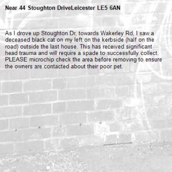 As I drove up Stoughton Dr, towards Wakerley Rd, I saw a deceased black cat on my left on the kerbside (half on the road) outside the last house. This has received significant head trauma and will require a spade to successfully collect. PLEASE microchip check the area before removing to ensure the owners are contacted about their poor pet.-44 Stoughton DriveLeicester LE5 6AN