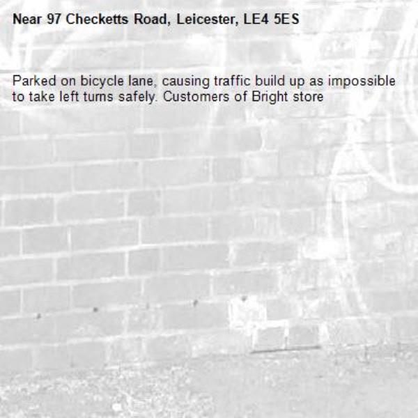 Parked on bicycle lane, causing traffic build up as impossible to take left turns safely. Customers of Bright store-97 Checketts Road, Leicester, LE4 5ES