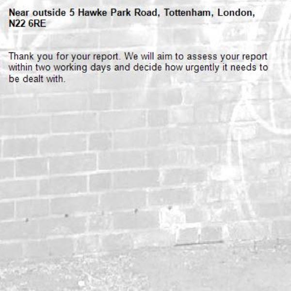 Thank you for your report. We will aim to assess your report within two working days and decide how urgently it needs to be dealt with.-outside 5 Hawke Park Road, Tottenham, London, N22 6RE