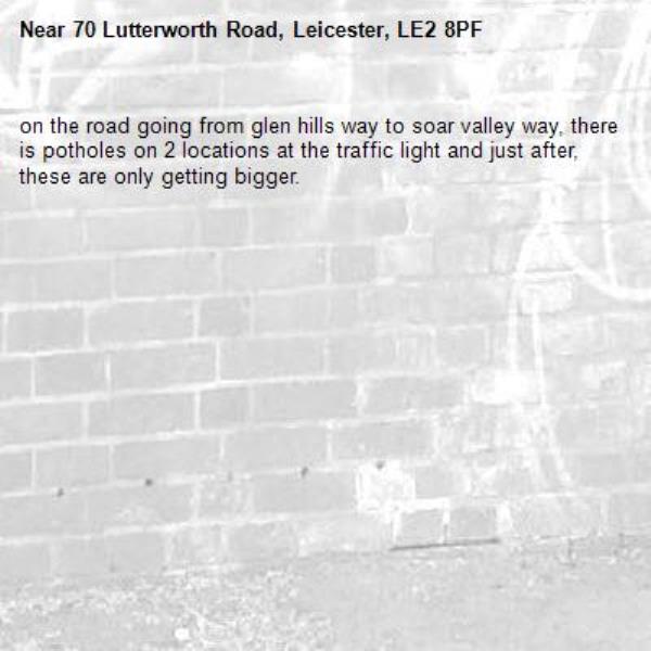 on the road going from glen hills way to soar valley way, there is potholes on 2 locations at the traffic light and just after, these are only getting bigger.-70 Lutterworth Road, Leicester, LE2 8PF