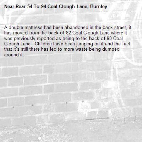 A double mattress has been abandoned in the back street, it has moved from the back of 82 Coal Clough Lane where it was previously reported as being to the back of 90 Coal Clough Lane.  Children have been jumping on it and the fact that it's still there has led to more waste being dumped around it. -Rear 54 To 94 Coal Clough Lane, Burnley