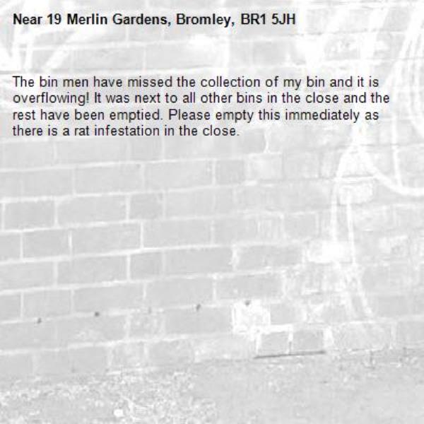 The bin men have missed the collection of my bin and it is overflowing! It was next to all other bins in the close and the rest have been emptied. Please empty this immediately as there is a rat infestation in the close.-19 Merlin Gardens, Bromley, BR1 5JH