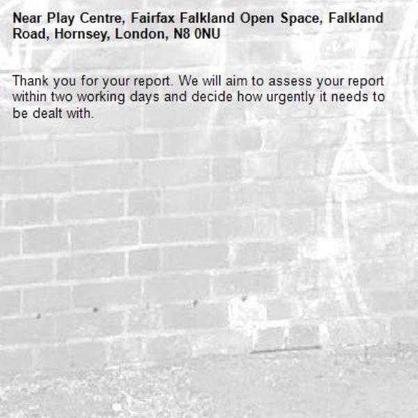 Thank you for your report. We will aim to assess your report within two working days and decide how urgently it needs to be dealt with.-Play Centre, Fairfax Falkland Open Space, Falkland Road, Hornsey, London, N8 0NU
