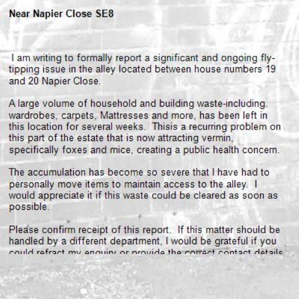  I am writing to formally report a significant and ongoing fly-tipping issue in the alley located between house numbers 19 and 20 Napier Close.

A large volume of household and building waste-including. wardrobes, carpets, Mattresses and more, has been left in this location for several weeks.  Thisis a recurring problem on this part of the estate that is now attracting vermin, specifically foxes and mice, creating a public health concern.

The accumulation has become so severe that I have had to personally move items to maintain access to the alley.  I would appreciate it if this waste could be cleared as soon as possible.  

Please confirm receipt of this report.  If this matter should be handled by a different department, I would be grateful if you could refract my enquiry or provide the correct contact details.
Apologies but I am unable to upload pictures at this time, not synced to my laptop yet

Thank you so much for your assistance
Many kind regards
Resident -Napier Close SE8 