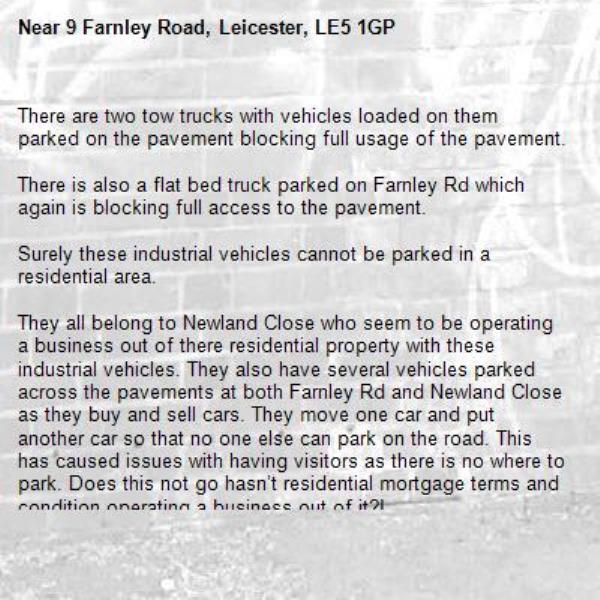 There are two tow trucks with vehicles loaded on them parked on the pavement blocking full usage of the pavement. 

There is also a flat bed truck parked on Farnley Rd which again is blocking full access to the pavement.

Surely these industrial vehicles cannot be parked in a residential area.

They all belong to Newland Close who seem to be operating a business out of there residential property with these industrial vehicles. They also have several vehicles parked across the pavements at both Farnley Rd and Newland Close as they buy and sell cars. They move one car and put another car so that no one else can park on the road. This has caused issues with having visitors as there is no where to park. Does this not go hasn’t residential mortgage terms and condition operating a business out of it?!

Several residents have had a argument with number  Newland Close however they are very aggressive and refuse to listen.

Can they be approached by an official to have these vehicles removed.

Best time to come see the vehicles parked is after 5pm as they take them out in the day sometimes.-9 Farnley Road, Leicester, LE5 1GP