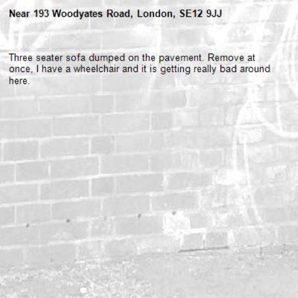 Three seater sofa dumped on the pavement. Remove at once, I have a wheelchair and it is getting really bad around here.-193 Woodyates Road, London, SE12 9JJ