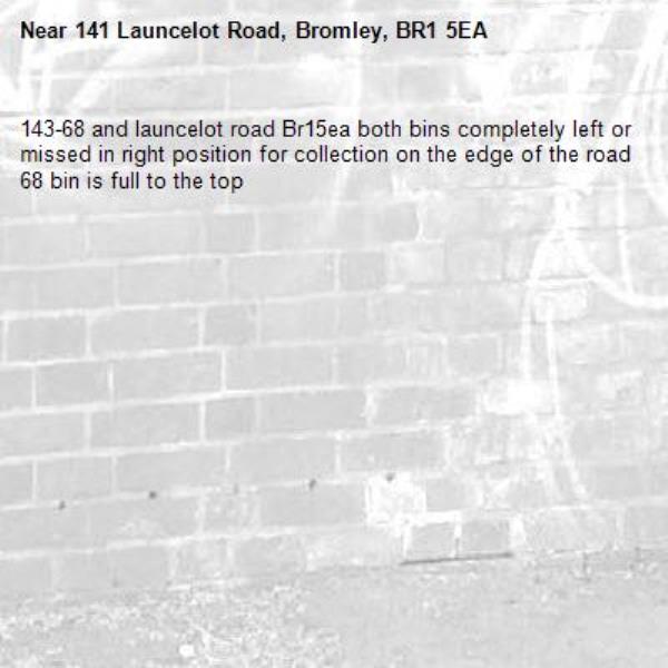 143-68 and launcelot road Br15ea both bins completely left or missed in right position for collection on the edge of the road 68 bin is full to the top -141 Launcelot Road, Bromley, BR1 5EA