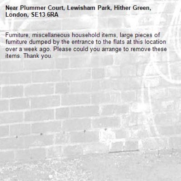 Furniture, miscellaneous household items, large pieces of furniture dumped by the entrance to the flats at this location over a week ago. Please could you arrange to remove these items. Thank you. -Plummer Court, Lewisham Park, Hither Green, London, SE13 6RA