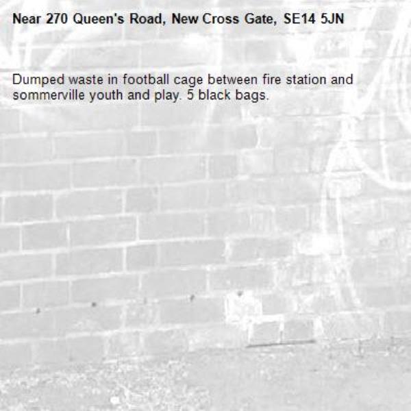 Dumped waste in football cage between fire station and sommerville youth and play. 5 black bags.-270 Queen's Road, New Cross Gate, SE14 5JN