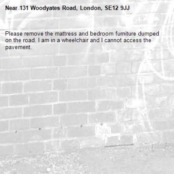 Please remove the mattress and bedroom furniture dumped on the road. I am in a wheelchair and I cannot access the pavement.-131 Woodyates Road, London, SE12 9JJ