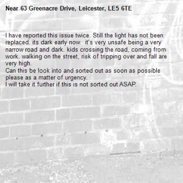 I have reported this issue twice. Still the light has not been replaced. its dark early now.  it's very unsafe being a very narrow road and dark. kids crossing the road, coming from work, walking on the street, risk of tripping over and fall are very high. 
Can this be look into and sorted out as soon as possible please as a matter of urgency. 
I will take it further if this is not sorted out ASAP. 

-63 Greenacre Drive, Leicester, LE5 6TE