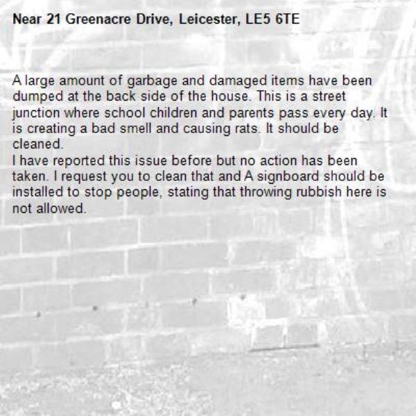 A large amount of garbage and damaged items have been dumped at the back side of the house. This is a street junction where school children and parents pass every day. It is creating a bad smell and causing rats. It should be cleaned.
I have reported this issue before but no action has been taken. I request you to clean that and A signboard should be installed to stop people, stating that throwing rubbish here is not allowed.-21 Greenacre Drive, Leicester, LE5 6TE