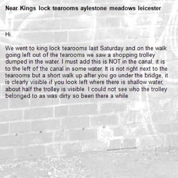 Hi.

We went to king lock tearooms last Saturday and on the walk going left out of the tearooms we saw a shopping trolley dumped in the water. I must add this is NOT in the canal, it is to the left of the canal in some water. It is not right next to the tearooms but a short walk up after you go under the bridge, it is clearly visible if you look left where there is shallow water, about half the trolley is visible. I could not see who the trolley belonged to as was dirty so been there a while -Kings lock tearooms aylestone meadows leicester