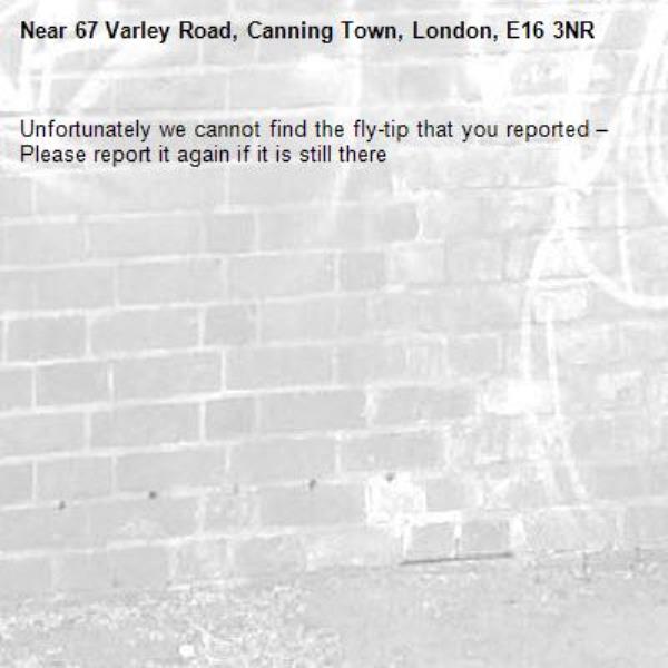Unfortunately we cannot find the fly-tip that you reported – Please report it again if it is still there-67 Varley Road, Canning Town, London, E16 3NR