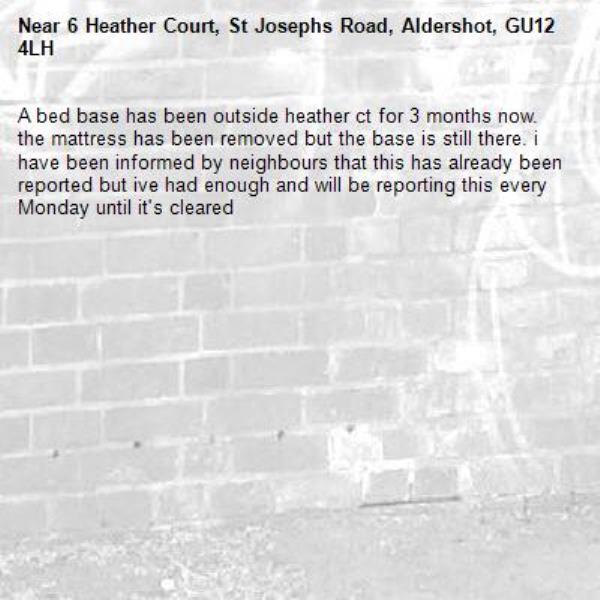 A bed base has been outside heather ct for 3 months now. the mattress has been removed but the base is still there. i have been informed by neighbours that this has already been reported but ive had enough and will be reporting this every Monday until it&#39;s cleared-6 Heather Court, St Josephs Road, Aldershot, GU12 4LH