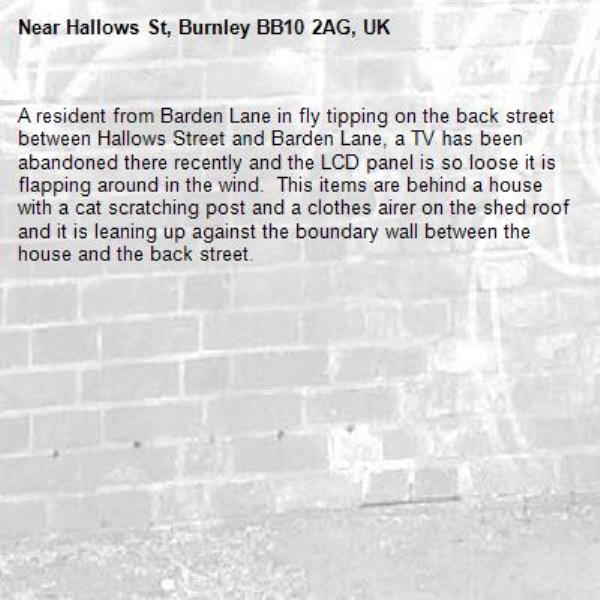 A resident from Barden Lane in fly tipping on the back street between Hallows Street and Barden Lane, a TV has been abandoned there recently and the LCD panel is so loose it is flapping around in the wind.  This items are behind a house with a cat scratching post and a clothes airer on the shed roof and it is leaning up against the boundary wall between the house and the back street.-Hallows St, Burnley BB10 2AG, UK