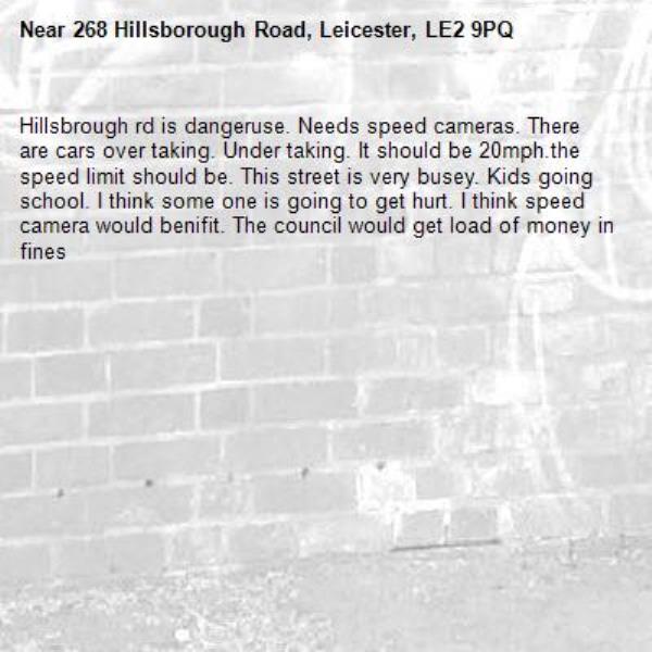 Hillsbrough rd is dangeruse. Needs speed cameras. There are cars over taking. Under taking. It should be 20mph.the speed limit should be. This street is very busey. Kids going school. I think some one is going to get hurt. I think speed camera would benifit. The council would get load of money in fines -268 Hillsborough Road, Leicester, LE2 9PQ