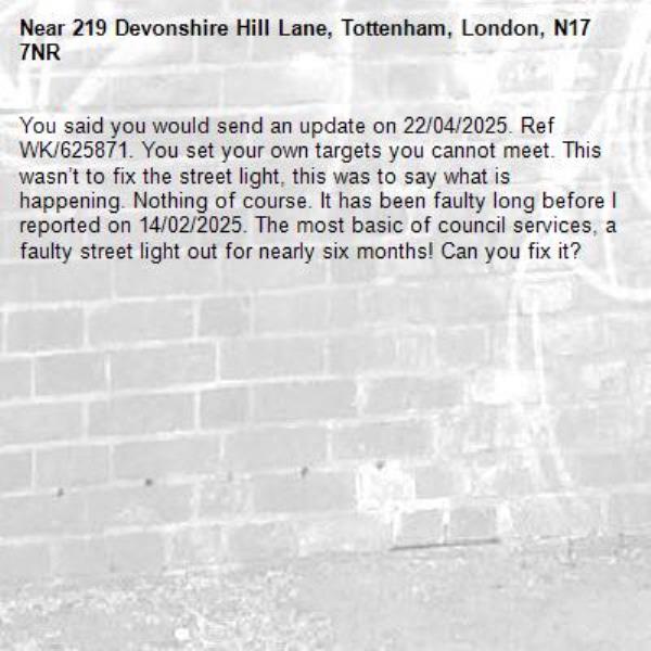 You said you would send an update on 22/04/2025. Ref WK/625871. You set your own targets you cannot meet. This wasn’t to fix the street light, this was to say what is happening. Nothing of course. It has been faulty long before I reported on 14/02/2025. The most basic of council services, a faulty street light out for nearly six months! Can you fix it?-219 Devonshire Hill Lane, Tottenham, London, N17 7NR