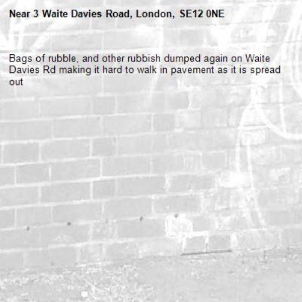 Bags of rubble, and other rubbish dumped again on Waite Davies Rd making it hard to walk in pavement as it is spread out -3 Waite Davies Road, London, SE12 0NE