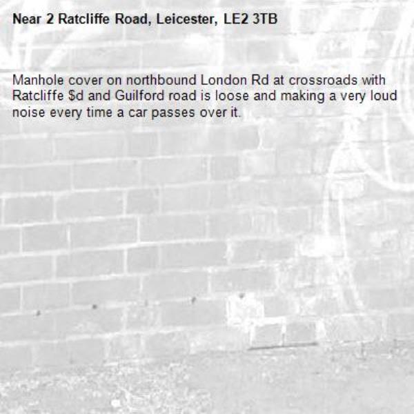 Manhole cover on northbound London Rd at crossroads with Ratcliffe $d and Guilford road is loose and making a very loud noise every time a car passes over it. -2 Ratcliffe Road, Leicester, LE2 3TB