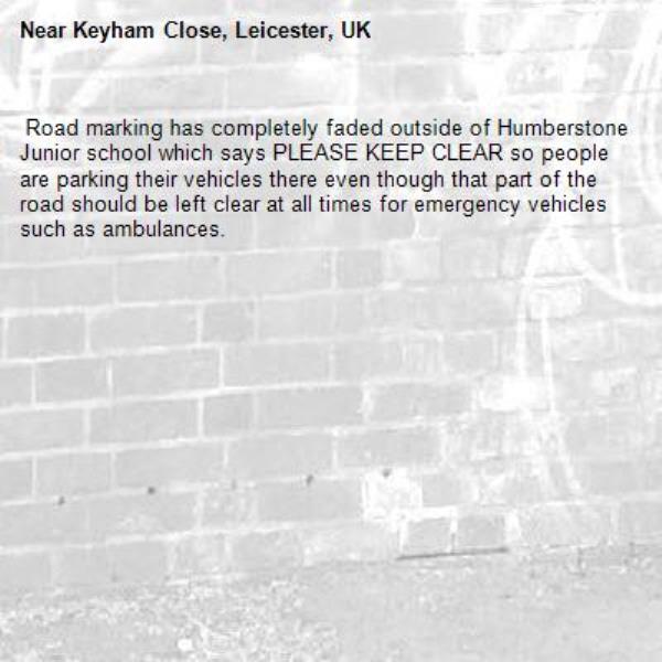  Road marking has completely faded outside of Humberstone Junior school which says PLEASE KEEP CLEAR so people are parking their vehicles there even though that part of the road should be left clear at all times for emergency vehicles such as ambulances.-Keyham Close, Leicester, UK