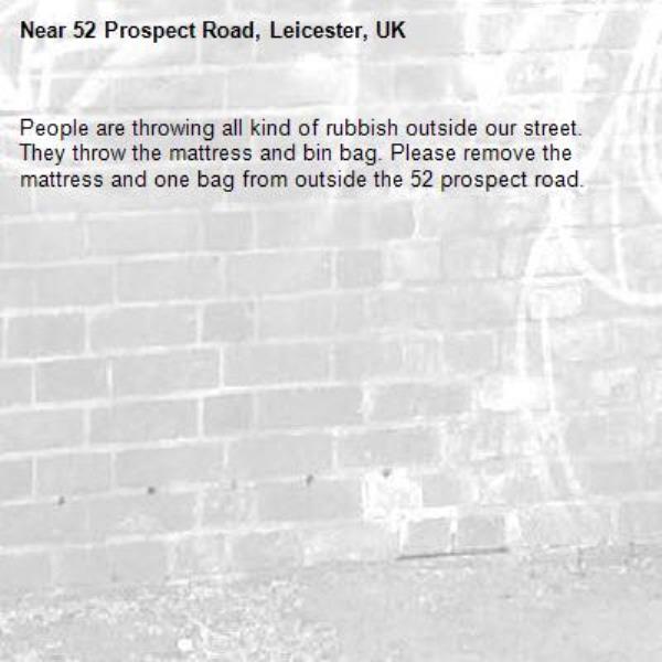 People are throwing all kind of rubbish outside our street. They throw the mattress and bin bag. Please remove the mattress and one bag from outside the 52 prospect road.-52 Prospect Road, Leicester, UK