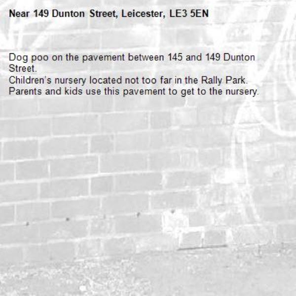 Dog poo on the pavement between 145 and 149 Dunton Street.
Children’s nursery located not too far in the Rally Park. Parents and kids use this pavement to get to the nursery. -149 Dunton Street, Leicester, LE3 5EN