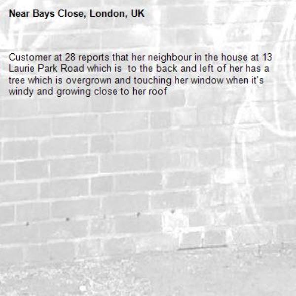 Customer at 28 reports that her neighbour in the house at 13 Laurie Park Road which is  to the back and left of her has a tree which is overgrown and touching her window when it's windy and growing close to her roof-Bays Close, London, UK
