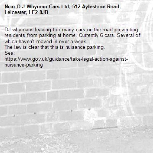 DJ whymans leaving too many cars on the road preventing residents from parking at home. Currently 6 cars. Several of which haven't moved in over a week. 
The law is clear that this is nuisance parking. 
See:
https://www.gov.uk/guidance/take-legal-action-against-nuisance-parking
-D J Whyman Cars Ltd, 512 Aylestone Road, Leicester, LE2 8JB