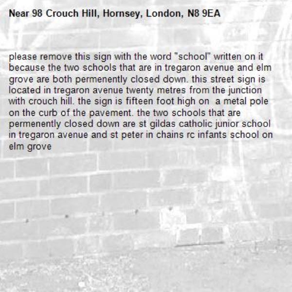 please remove this sign with the word "school" written on it because the two schools that are in tregaron avenue and elm grove are both permenently closed down. this street sign is located in tregaron avenue twenty metres from the junction with crouch hill. the sign is fifteen foot high on  a metal pole on the curb of the pavement. the two schools that are permenently closed down are st gildas catholic junior school in tregaron avenue and st peter in chains rc infants school on  elm grove-98 Crouch Hill, Hornsey, London, N8 9EA