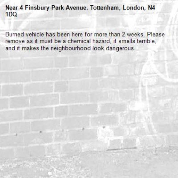 Burned vehicle has been here for more than 2 weeks. Please remove as it must be a chemical hazard, it smells terrible, and it makes the neighbourhood look dangerous -4 Finsbury Park Avenue, Tottenham, London, N4 1DQ