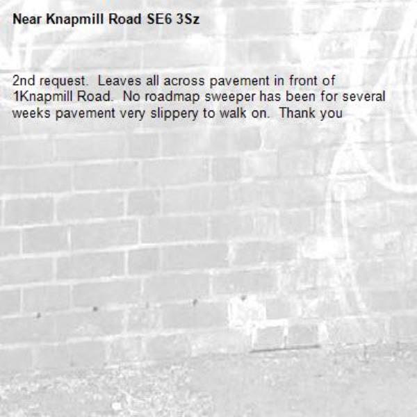 2nd request.  Leaves all across pavement in front of 1Knapmill Road.  No roadmap sweeper has been for several weeks pavement very slippery to walk on.  Thank you -Knapmill Road SE6 3Sz