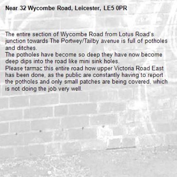 The entire section of Wycombe Road from Lotus Road’s junction towards The Portwey/Tailby avenue is full of potholes and ditches. 
The potholes have become so deep they have now become deep dips into the road like mini sink holes. 
Please tarmac this entire road how upper Victoria Road East has been done, as the public are constantly having to report the potholes and only small patches are being covered, which is not doing the job very well. -32 Wycombe Road, Leicester, LE5 0PR