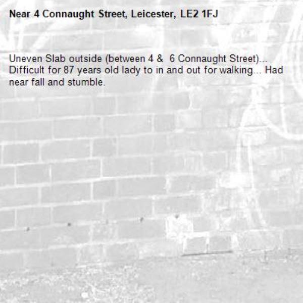 Uneven Slab outside (between 4 &  6 Connaught Street)... Difficult for 87 years old lady to in and out for walking... Had near fall and stumble. -4 Connaught Street, Leicester, LE2 1FJ