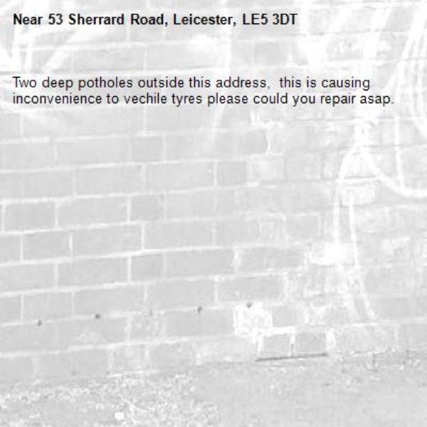 Two deep potholes outside this address,  this is causing inconvenience to vechile tyres please could you repair asap. -53 Sherrard Road, Leicester, LE5 3DT