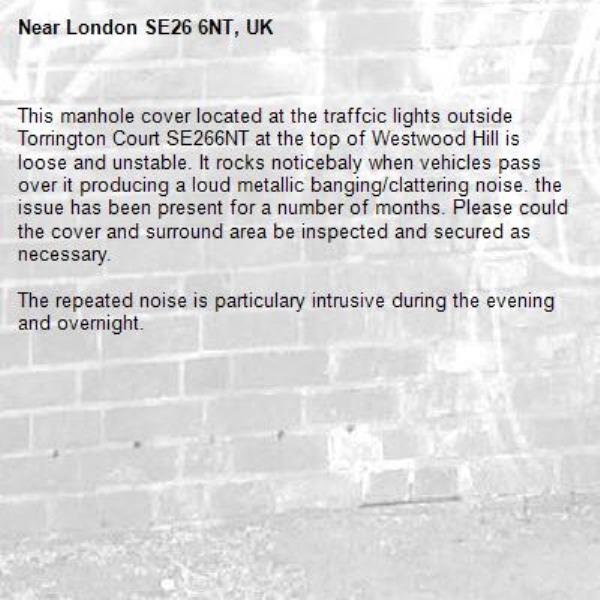 This manhole cover located at the traffcic lights outside Torrington Court SE266NT at the top of Westwood Hill is loose and unstable. It rocks noticebaly when vehicles pass over it producing a loud metallic banging/clattering noise. the issue has been present for a number of months. Please could the cover and surround area be inspected and secured as necessary.

The repeated noise is particulary intrusive during the evening and overnight. -London SE26 6NT, UK