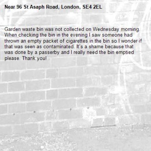 Garden waste bin was not collected on Wednesday morning. When checking the bin in the evening I saw someone had thrown an empty packet of cigarettes in the bin so I wonder if that was seen as contaminated. It’s a shame because that was done by a passerby and I really need the bin emptied please. Thank you!-96 St Asaph Road, London, SE4 2EL