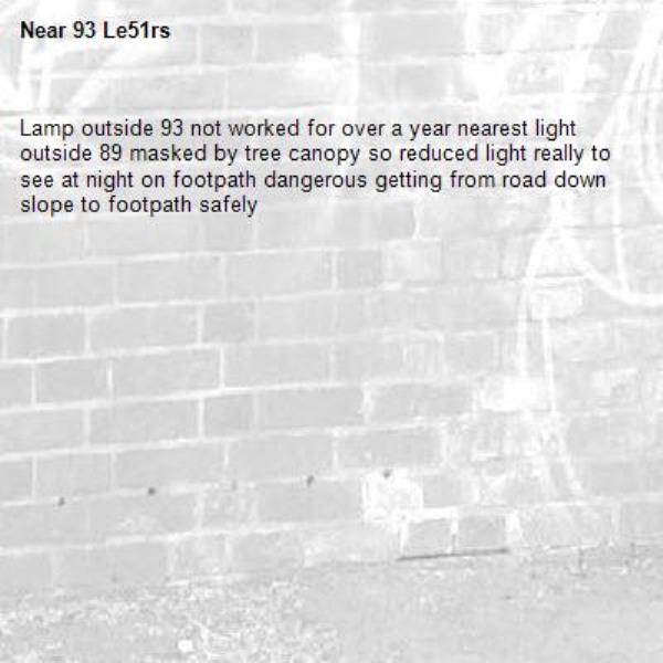 Lamp outside 93 not worked for over a year nearest light outside 89 masked by tree canopy so reduced light really to see at night on footpath dangerous getting from road down slope to footpath safely -93 Le51rs 