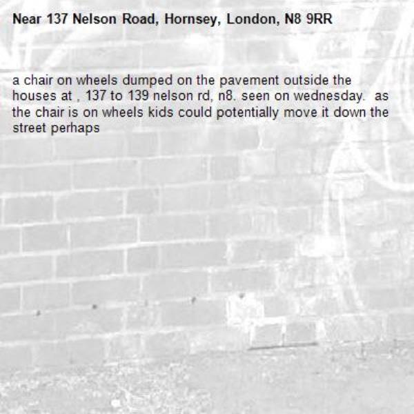 a chair on wheels dumped on the pavement outside the houses at , 137 to 139 nelson rd, n8. seen on wednesday.  as the chair is on wheels kids could potentially move it down the street perhaps-137 Nelson Road, Hornsey, London, N8 9RR