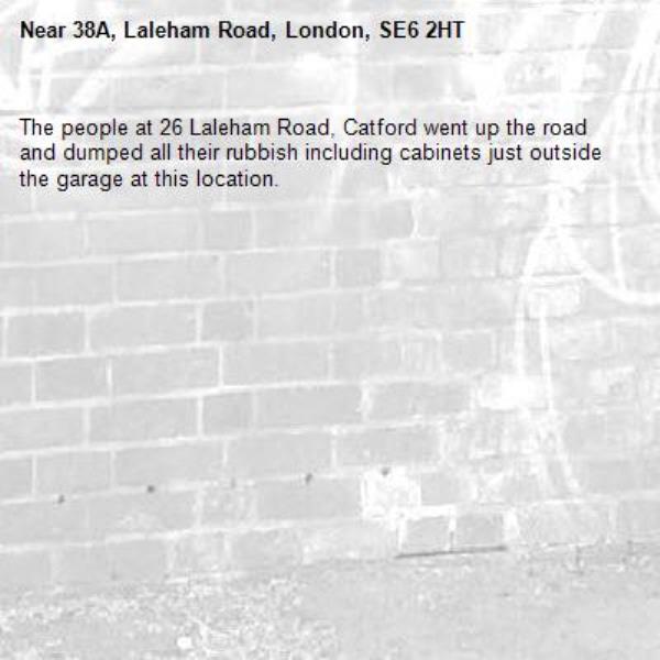 The people at 26 Laleham Road, Catford went up the road and dumped all their rubbish including cabinets just outside the garage at this location. -38A, Laleham Road, London, SE6 2HT