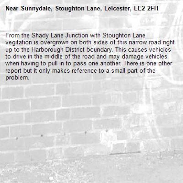 From the Shady Lane Junction with Stoughton Lane vegitation is overgrown on both sides of this narrow road right up to the Harborough District boundary. This causes vehicles to drive in the middle of the road and may damage vehicles when having to pull in to pass one another. There is one other report but it only makes reference to a small part of the problem.-Sunnydale, Stoughton Lane, Leicester, LE2 2FH