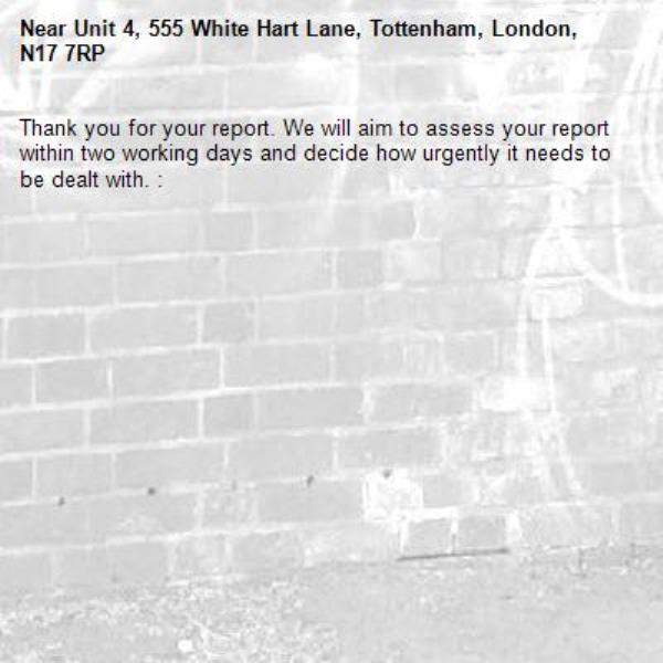 Thank you for your report. We will aim to assess your report within two working days and decide how urgently it needs to be dealt with. : -Unit 4, 555 White Hart Lane, Tottenham, London, N17 7RP