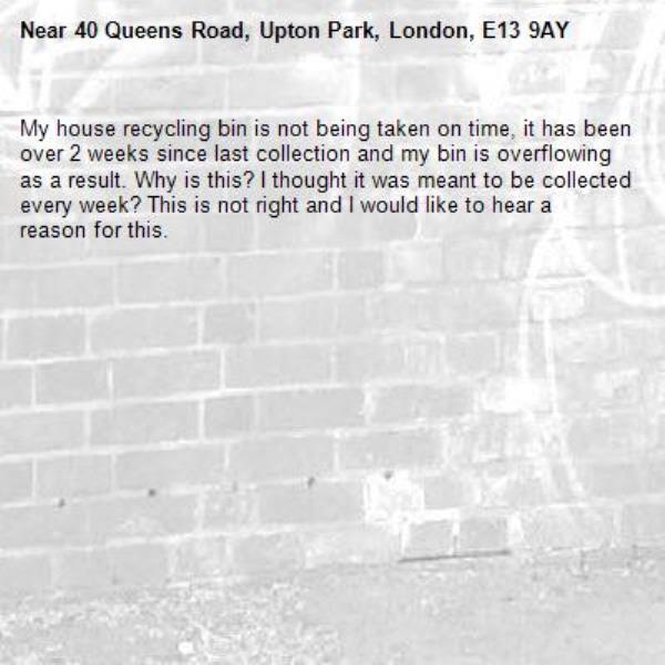 My house recycling bin is not being taken on time, it has been over 2 weeks since last collection and my bin is overflowing as a result. Why is this? I thought it was meant to be collected every week? This is not right and I would like to hear a reason for this.-40 Queens Road, Upton Park, London, E13 9AY